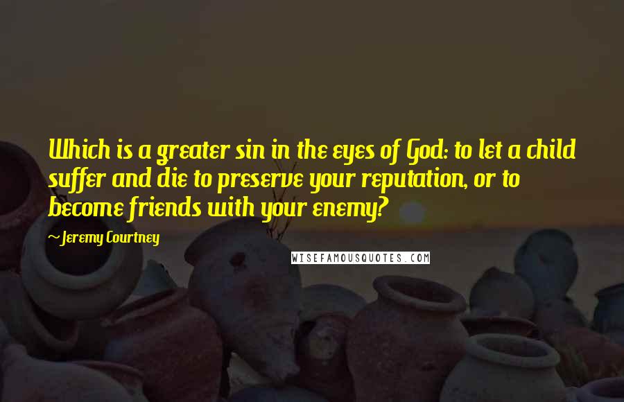 Jeremy Courtney Quotes: Which is a greater sin in the eyes of God: to let a child suffer and die to preserve your reputation, or to become friends with your enemy?