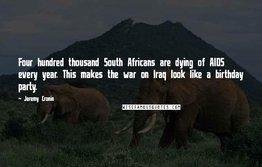 Jeremy Cronin Quotes: Four hundred thousand South Africans are dying of AIDS every year. This makes the war on Iraq look like a birthday party.