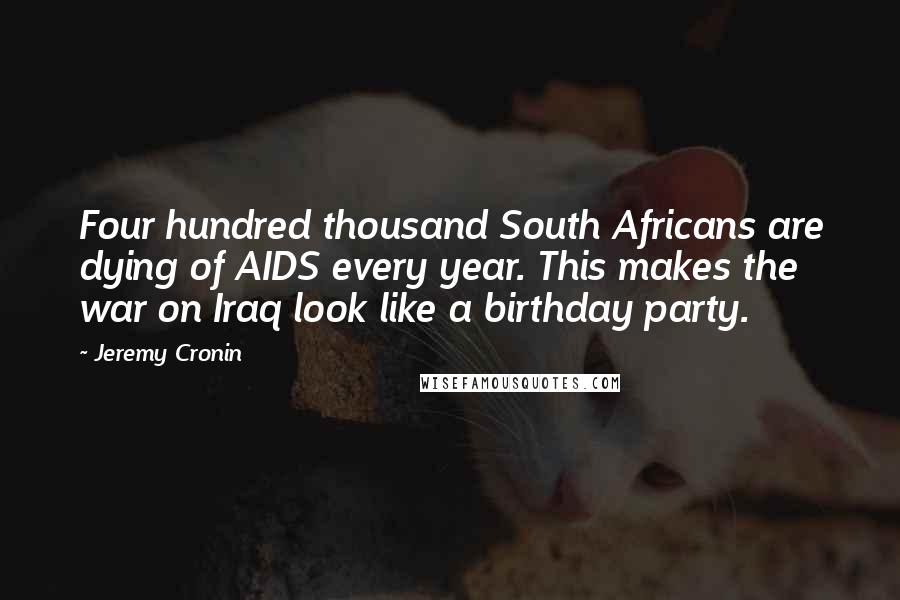 Jeremy Cronin Quotes: Four hundred thousand South Africans are dying of AIDS every year. This makes the war on Iraq look like a birthday party.