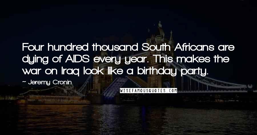 Jeremy Cronin Quotes: Four hundred thousand South Africans are dying of AIDS every year. This makes the war on Iraq look like a birthday party.