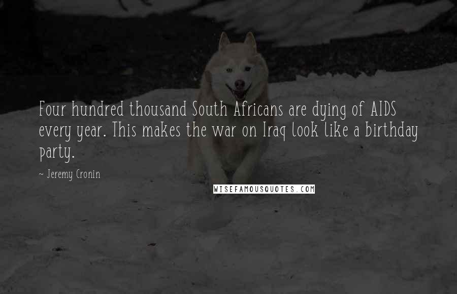 Jeremy Cronin Quotes: Four hundred thousand South Africans are dying of AIDS every year. This makes the war on Iraq look like a birthday party.