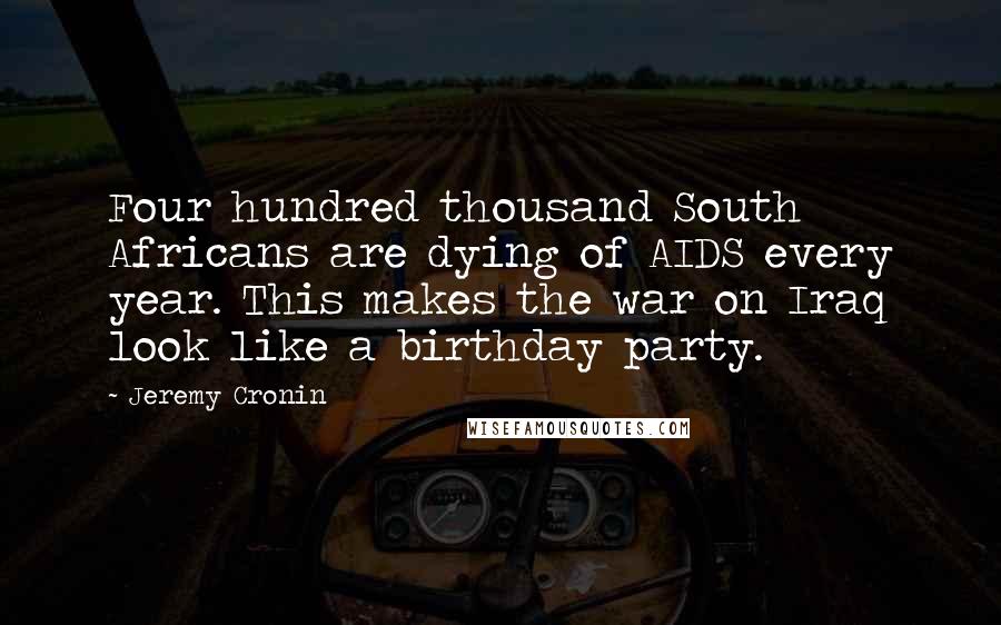 Jeremy Cronin Quotes: Four hundred thousand South Africans are dying of AIDS every year. This makes the war on Iraq look like a birthday party.