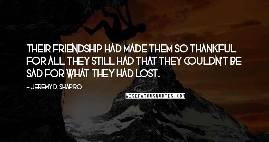 Jeremy D. Shapiro Quotes: Their friendship had made them so thankful for all they still had that they couldn't be sad for what they had lost.