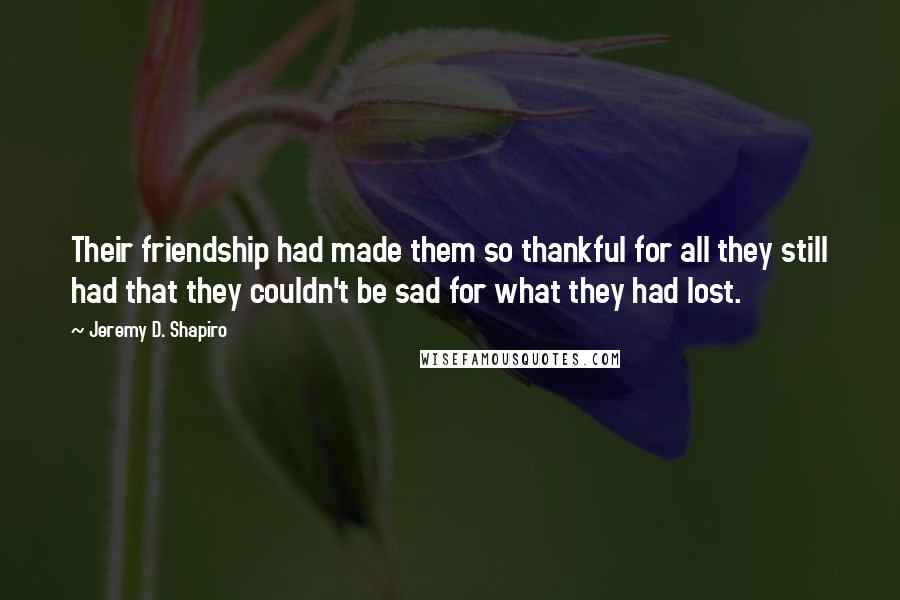 Jeremy D. Shapiro Quotes: Their friendship had made them so thankful for all they still had that they couldn't be sad for what they had lost.