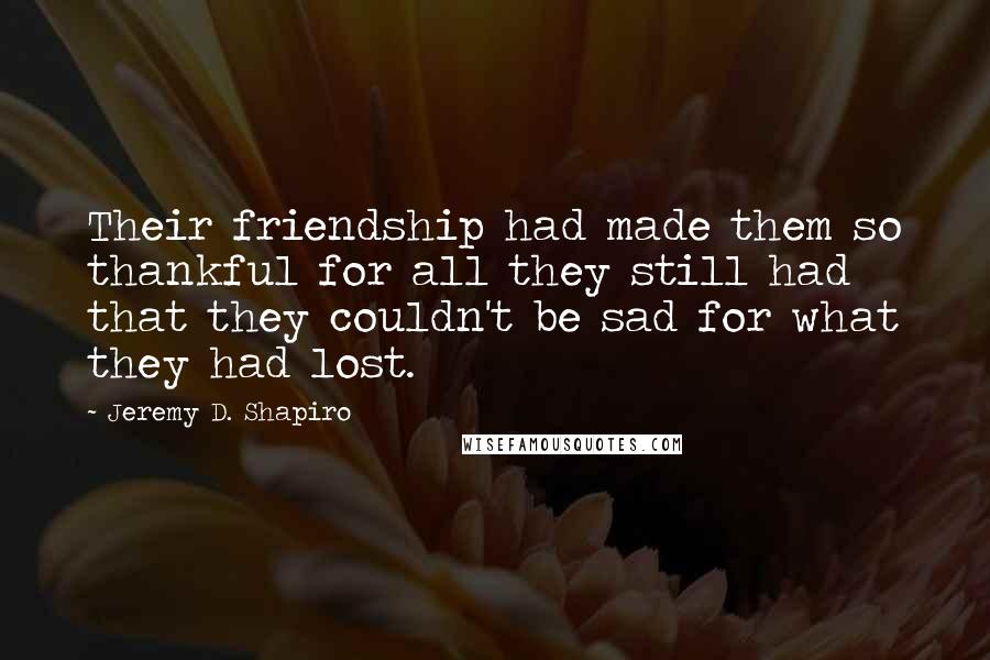 Jeremy D. Shapiro Quotes: Their friendship had made them so thankful for all they still had that they couldn't be sad for what they had lost.