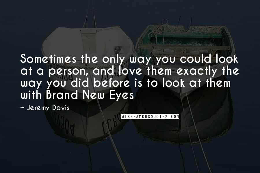 Jeremy Davis Quotes: Sometimes the only way you could look at a person, and love them exactly the way you did before is to look at them with Brand New Eyes