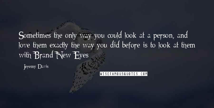 Jeremy Davis Quotes: Sometimes the only way you could look at a person, and love them exactly the way you did before is to look at them with Brand New Eyes