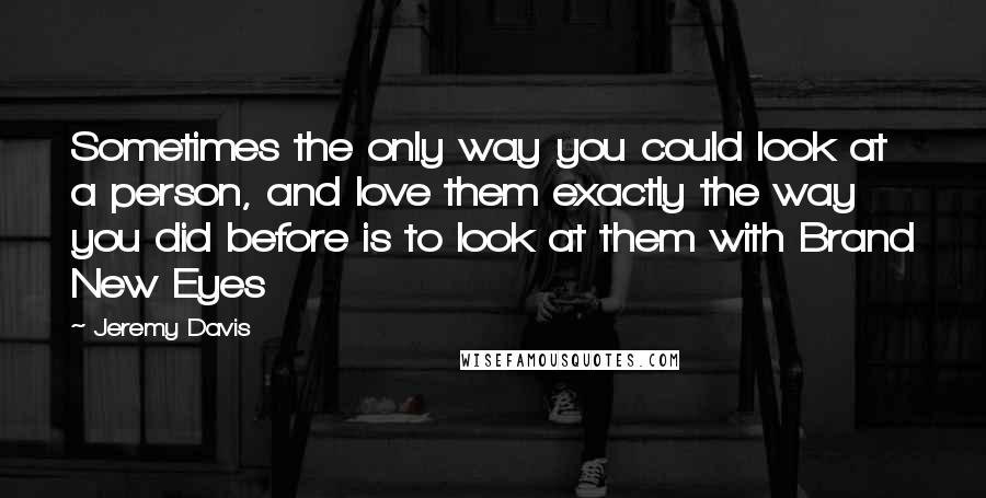 Jeremy Davis Quotes: Sometimes the only way you could look at a person, and love them exactly the way you did before is to look at them with Brand New Eyes