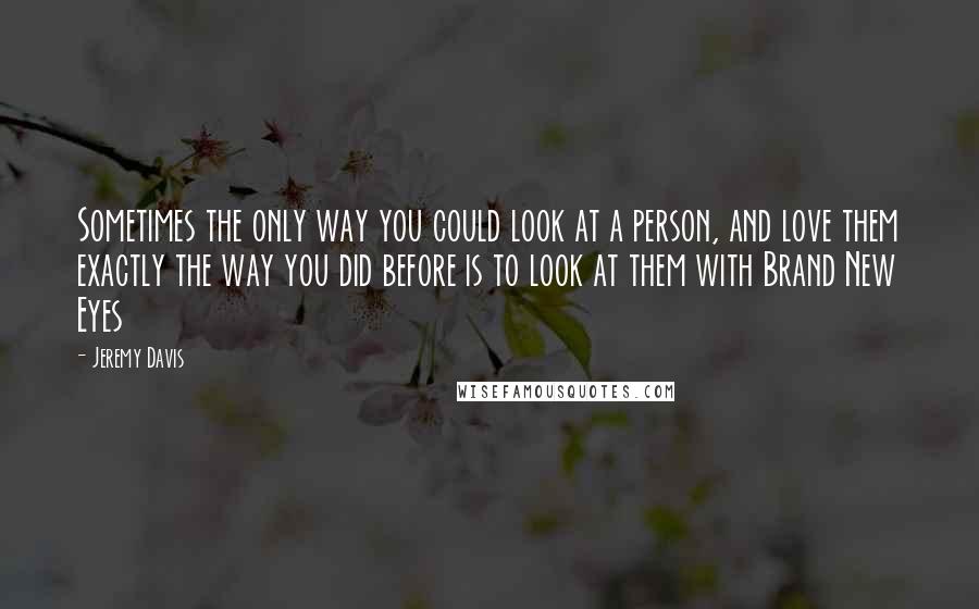 Jeremy Davis Quotes: Sometimes the only way you could look at a person, and love them exactly the way you did before is to look at them with Brand New Eyes