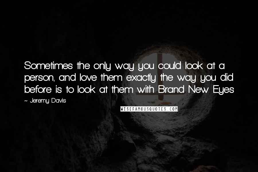 Jeremy Davis Quotes: Sometimes the only way you could look at a person, and love them exactly the way you did before is to look at them with Brand New Eyes