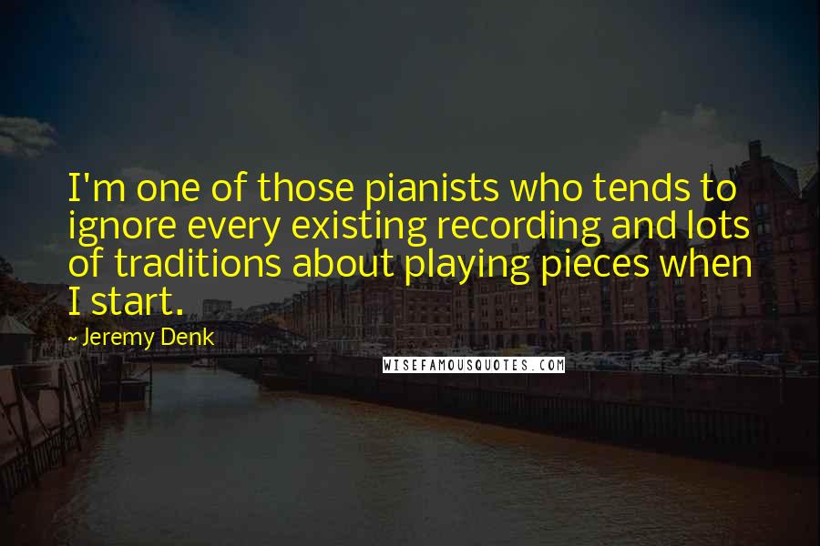 Jeremy Denk Quotes: I'm one of those pianists who tends to ignore every existing recording and lots of traditions about playing pieces when I start.