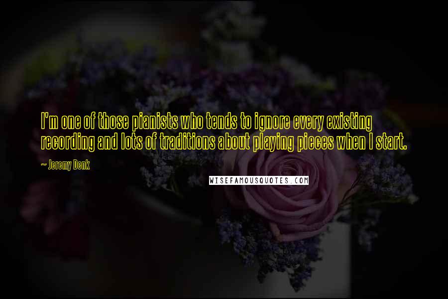 Jeremy Denk Quotes: I'm one of those pianists who tends to ignore every existing recording and lots of traditions about playing pieces when I start.