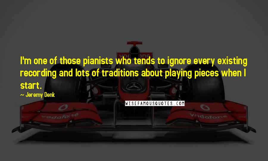 Jeremy Denk Quotes: I'm one of those pianists who tends to ignore every existing recording and lots of traditions about playing pieces when I start.