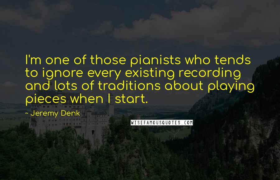Jeremy Denk Quotes: I'm one of those pianists who tends to ignore every existing recording and lots of traditions about playing pieces when I start.