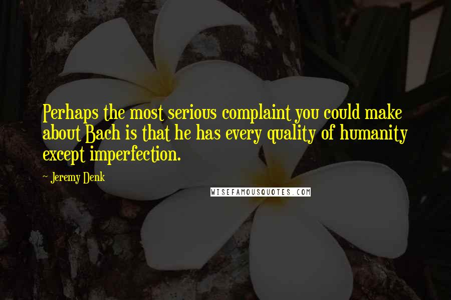 Jeremy Denk Quotes: Perhaps the most serious complaint you could make about Bach is that he has every quality of humanity except imperfection.