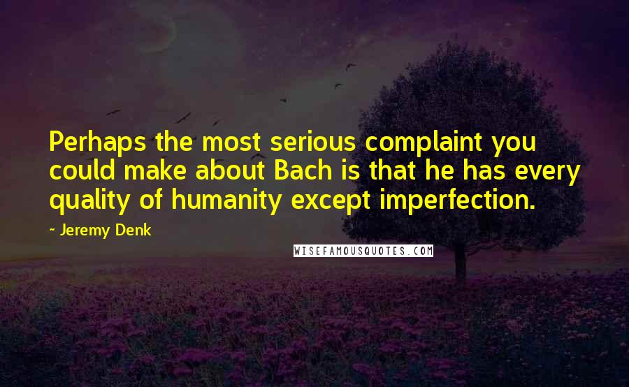 Jeremy Denk Quotes: Perhaps the most serious complaint you could make about Bach is that he has every quality of humanity except imperfection.
