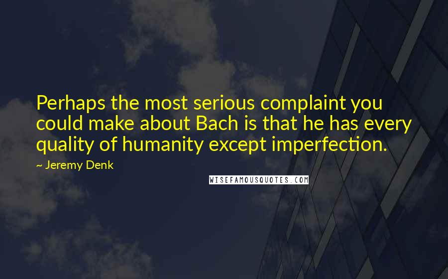 Jeremy Denk Quotes: Perhaps the most serious complaint you could make about Bach is that he has every quality of humanity except imperfection.