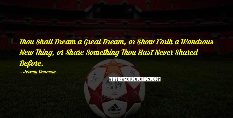 Jeremy Donovan Quotes: Thou Shalt Dream a Great Dream, or Show Forth a Wondrous New Thing, or Share Something Thou Hast Never Shared Before.