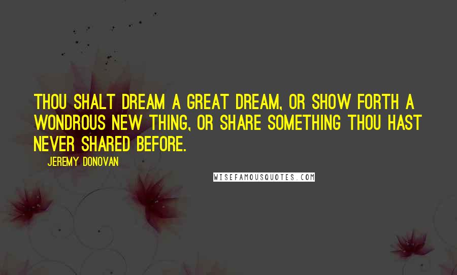 Jeremy Donovan Quotes: Thou Shalt Dream a Great Dream, or Show Forth a Wondrous New Thing, or Share Something Thou Hast Never Shared Before.