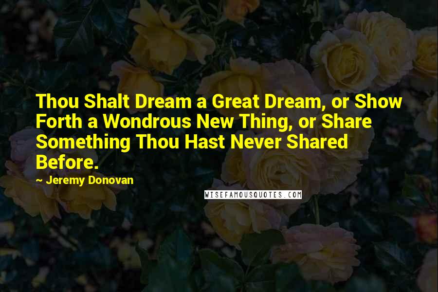 Jeremy Donovan Quotes: Thou Shalt Dream a Great Dream, or Show Forth a Wondrous New Thing, or Share Something Thou Hast Never Shared Before.