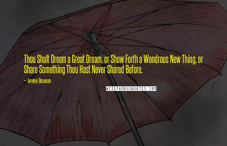 Jeremy Donovan Quotes: Thou Shalt Dream a Great Dream, or Show Forth a Wondrous New Thing, or Share Something Thou Hast Never Shared Before.