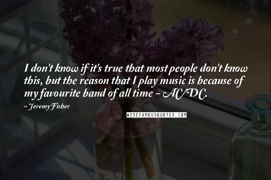 Jeremy Fisher Quotes: I don't know if it's true that most people don't know this, but the reason that I play music is because of my favourite band of all time - AC/DC.