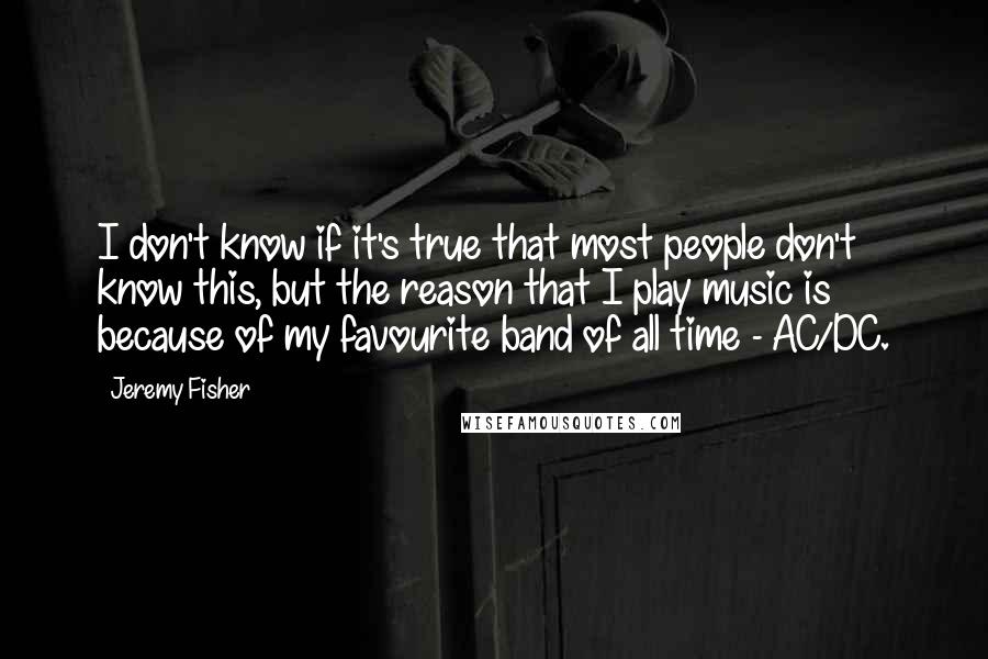 Jeremy Fisher Quotes: I don't know if it's true that most people don't know this, but the reason that I play music is because of my favourite band of all time - AC/DC.