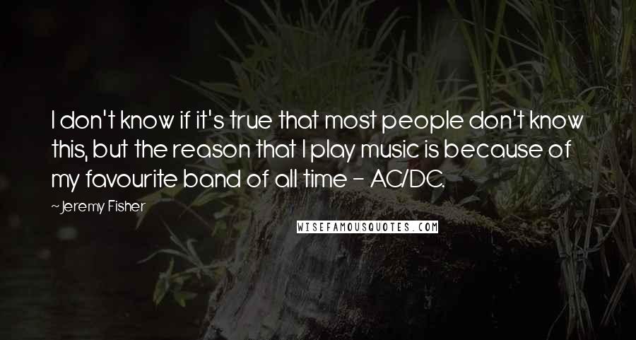 Jeremy Fisher Quotes: I don't know if it's true that most people don't know this, but the reason that I play music is because of my favourite band of all time - AC/DC.