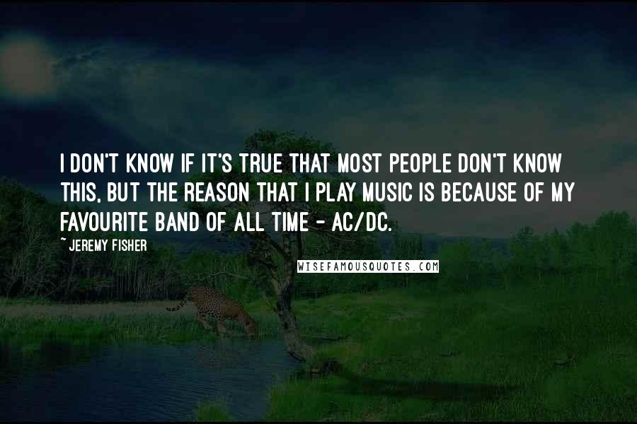 Jeremy Fisher Quotes: I don't know if it's true that most people don't know this, but the reason that I play music is because of my favourite band of all time - AC/DC.