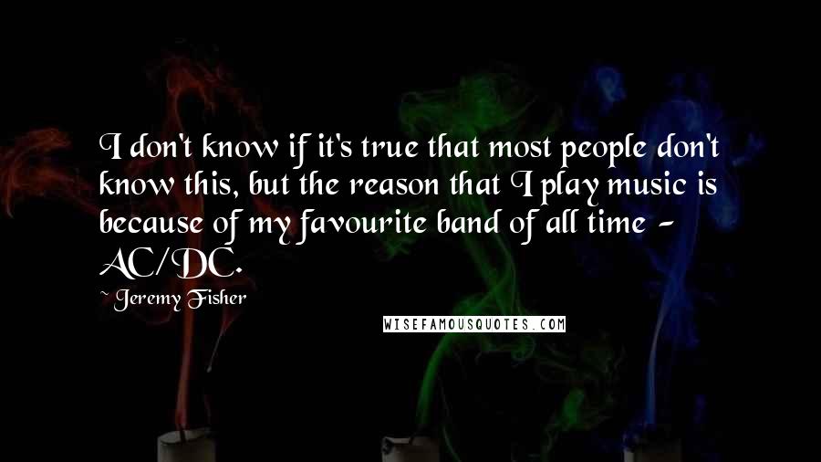 Jeremy Fisher Quotes: I don't know if it's true that most people don't know this, but the reason that I play music is because of my favourite band of all time - AC/DC.