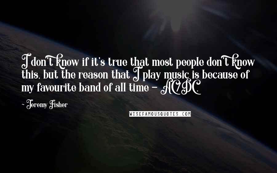 Jeremy Fisher Quotes: I don't know if it's true that most people don't know this, but the reason that I play music is because of my favourite band of all time - AC/DC.