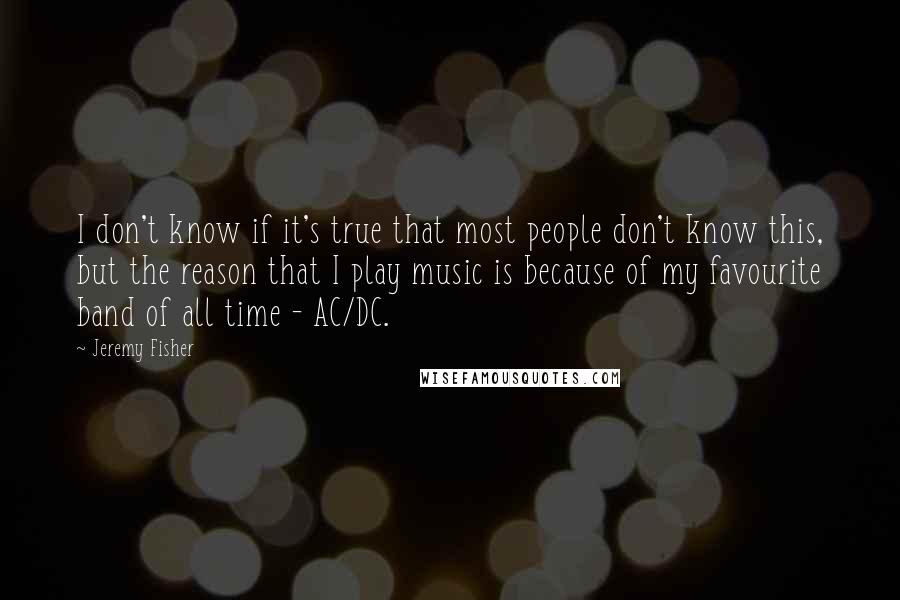 Jeremy Fisher Quotes: I don't know if it's true that most people don't know this, but the reason that I play music is because of my favourite band of all time - AC/DC.