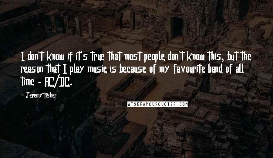 Jeremy Fisher Quotes: I don't know if it's true that most people don't know this, but the reason that I play music is because of my favourite band of all time - AC/DC.