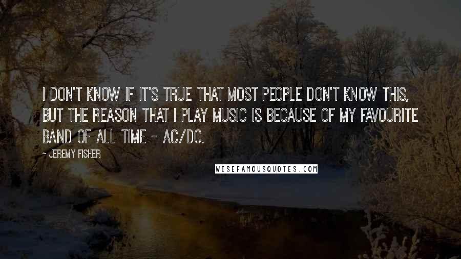 Jeremy Fisher Quotes: I don't know if it's true that most people don't know this, but the reason that I play music is because of my favourite band of all time - AC/DC.