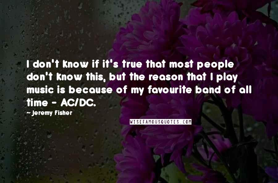 Jeremy Fisher Quotes: I don't know if it's true that most people don't know this, but the reason that I play music is because of my favourite band of all time - AC/DC.