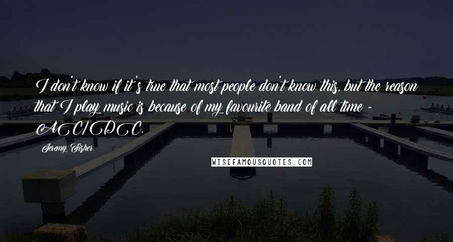 Jeremy Fisher Quotes: I don't know if it's true that most people don't know this, but the reason that I play music is because of my favourite band of all time - AC/DC.