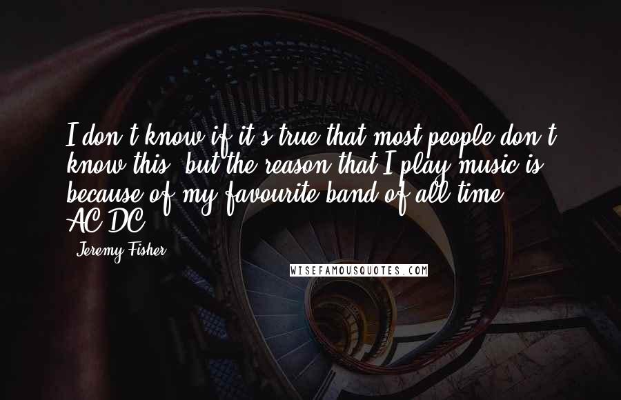 Jeremy Fisher Quotes: I don't know if it's true that most people don't know this, but the reason that I play music is because of my favourite band of all time - AC/DC.