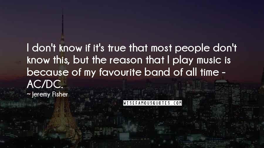 Jeremy Fisher Quotes: I don't know if it's true that most people don't know this, but the reason that I play music is because of my favourite band of all time - AC/DC.