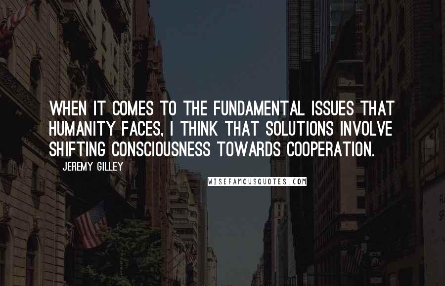 Jeremy Gilley Quotes: When it comes to the fundamental issues that humanity faces, I think that solutions involve shifting consciousness towards cooperation.