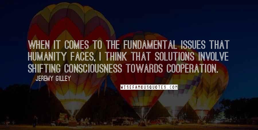 Jeremy Gilley Quotes: When it comes to the fundamental issues that humanity faces, I think that solutions involve shifting consciousness towards cooperation.