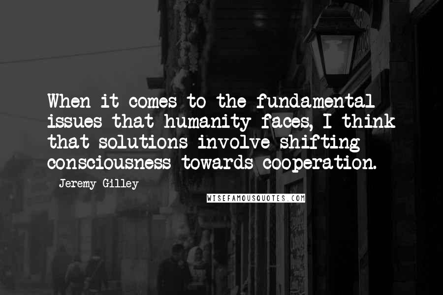 Jeremy Gilley Quotes: When it comes to the fundamental issues that humanity faces, I think that solutions involve shifting consciousness towards cooperation.