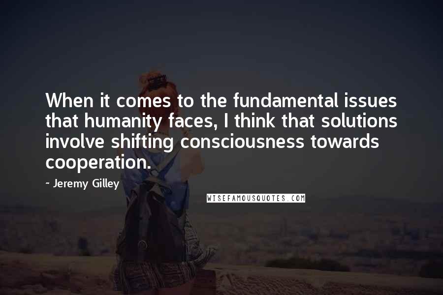 Jeremy Gilley Quotes: When it comes to the fundamental issues that humanity faces, I think that solutions involve shifting consciousness towards cooperation.