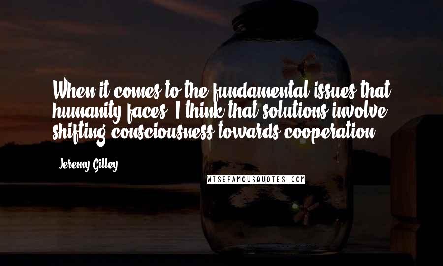 Jeremy Gilley Quotes: When it comes to the fundamental issues that humanity faces, I think that solutions involve shifting consciousness towards cooperation.