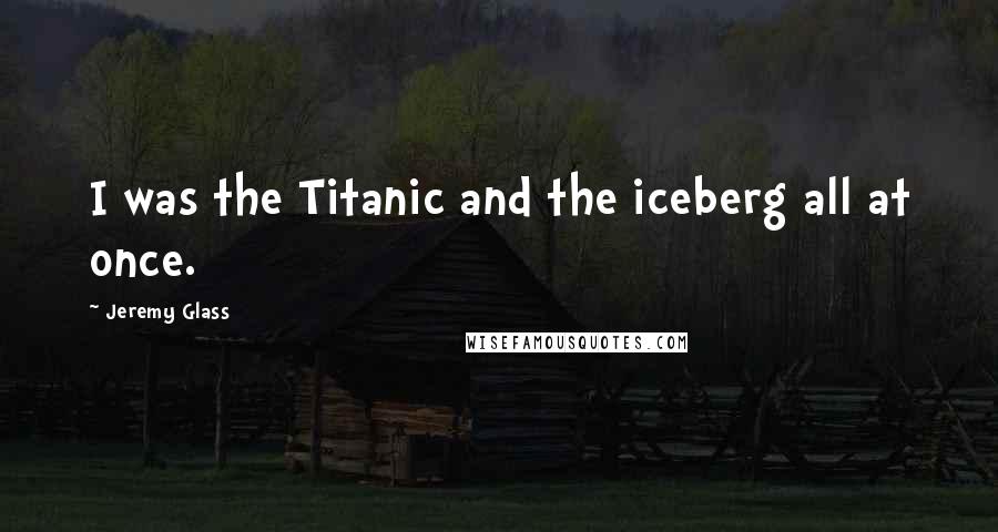 Jeremy Glass Quotes: I was the Titanic and the iceberg all at once.