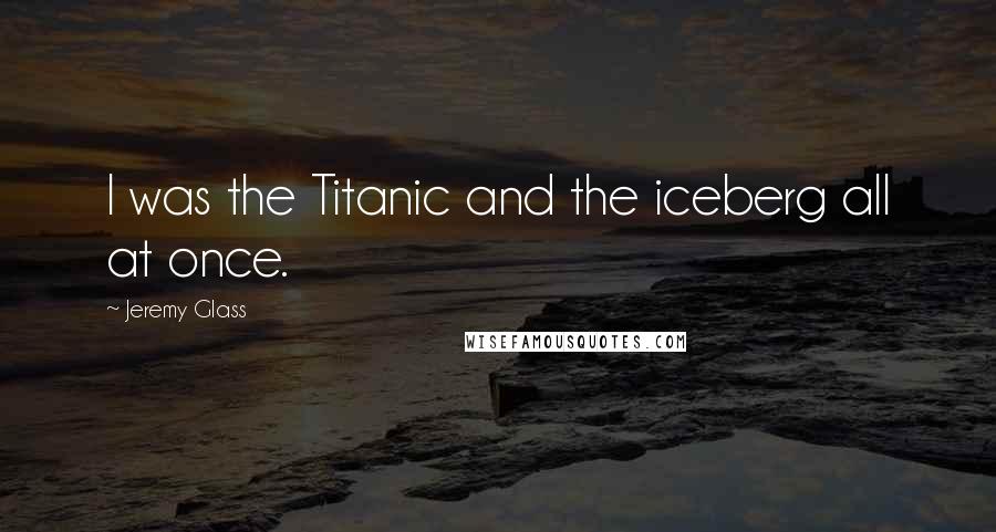 Jeremy Glass Quotes: I was the Titanic and the iceberg all at once.