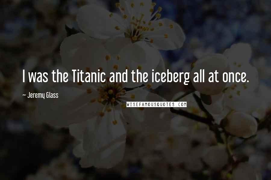 Jeremy Glass Quotes: I was the Titanic and the iceberg all at once.