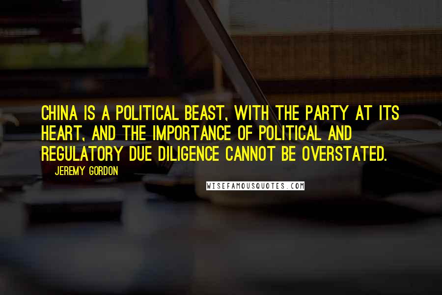 Jeremy Gordon Quotes: China is a political beast, with the Party at its heart, and the importance of political and regulatory due diligence cannot be overstated.
