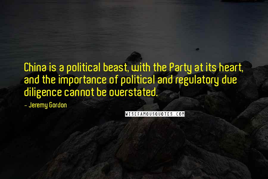 Jeremy Gordon Quotes: China is a political beast, with the Party at its heart, and the importance of political and regulatory due diligence cannot be overstated.