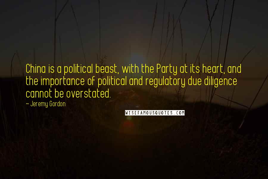 Jeremy Gordon Quotes: China is a political beast, with the Party at its heart, and the importance of political and regulatory due diligence cannot be overstated.