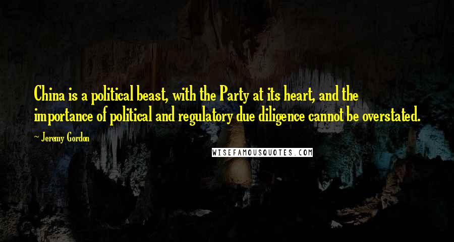 Jeremy Gordon Quotes: China is a political beast, with the Party at its heart, and the importance of political and regulatory due diligence cannot be overstated.